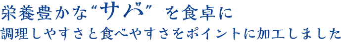 栄養豊かな“サバ”を食卓に。調理しやすさと食べやすさをポイントに加工しました